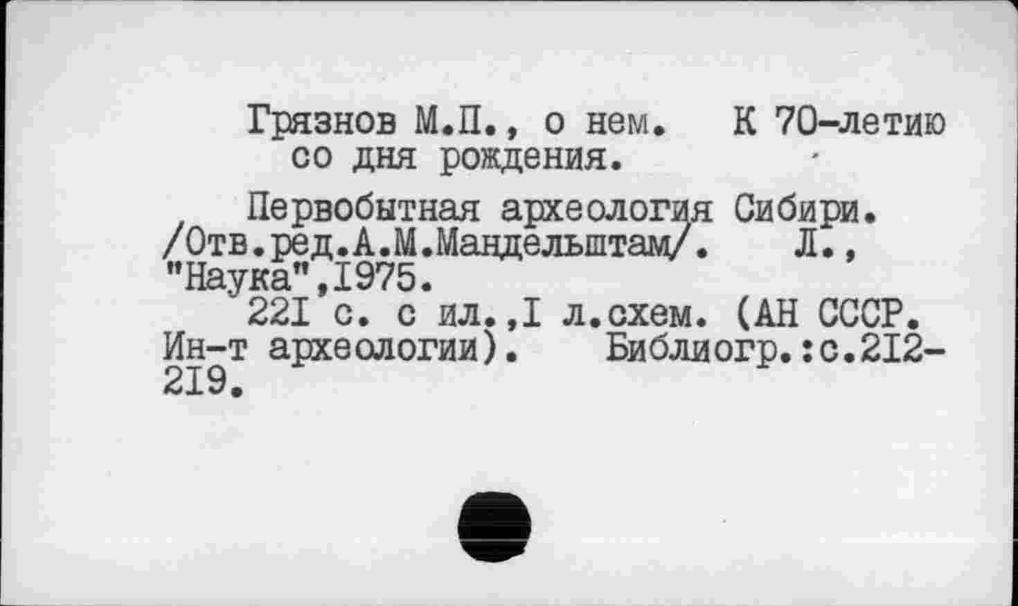 ﻿Грязнов М.П., о нем. К 70-летию со дня рождения.
Первобытная археология Сибири. /Отв. ред.А.М. Мандельштам/. Л., "Наука",1975.
221 с. с ил.,1 л.схем. (АН СССР.
Ин-т археологии). Библиогр.:с.212-219.